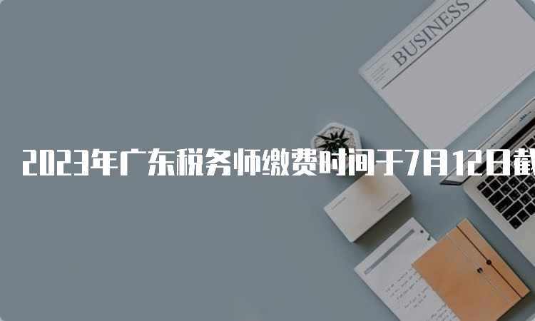 2023年广东税务师缴费时间于7月12日截止