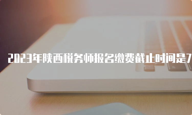 2023年陕西税务师报名缴费截止时间是7月12日24:00