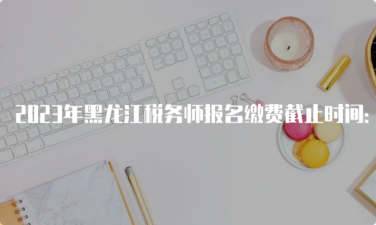 2023年黑龙江税务师报名缴费截止时间：7月12日24:00