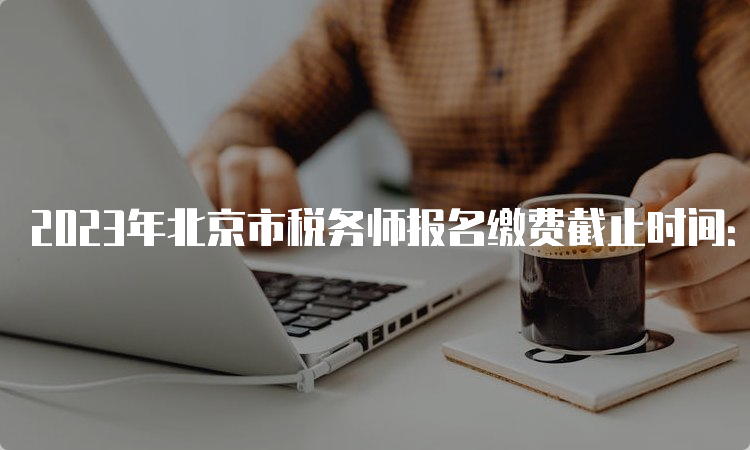 2023年北京市税务师报名缴费截止时间：7月12日24:00