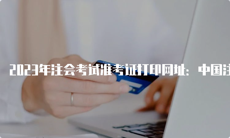 2023年注会考试准考证打印网址：中国注册会计师协会