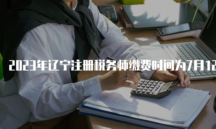 2023年辽宁注册税务师缴费时间为7月12日24:00截止