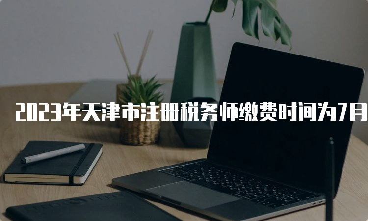 2023年天津市注册税务师缴费时间为7月12日24:00截止