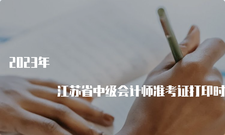 2023年 江苏省中级会计师准考证打印时间：8月31日至9月11日