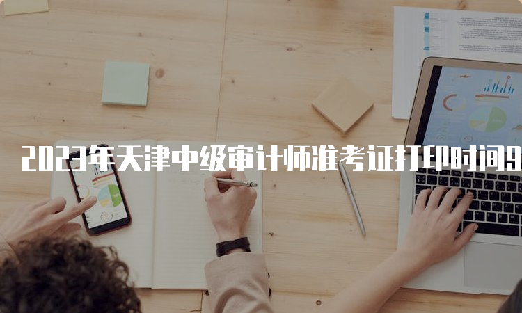 2023年天津中级审计师准考证打印时间9月21日至23日