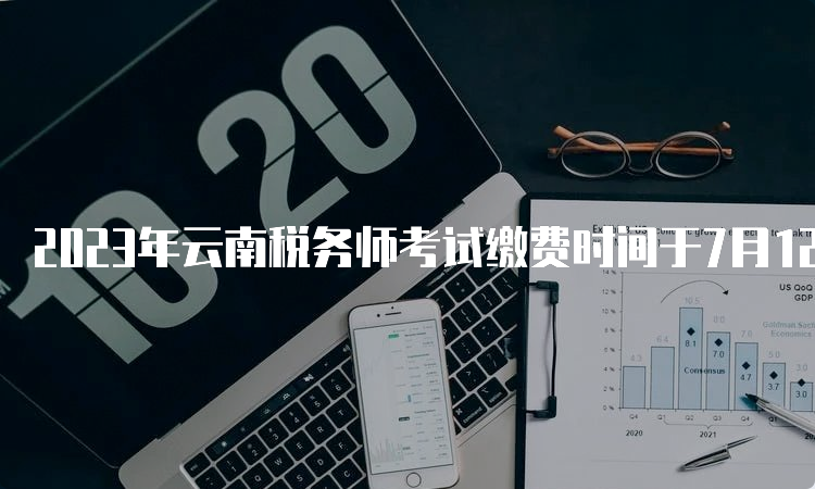 2023年云南税务师考试缴费时间于7月12日24:00截止