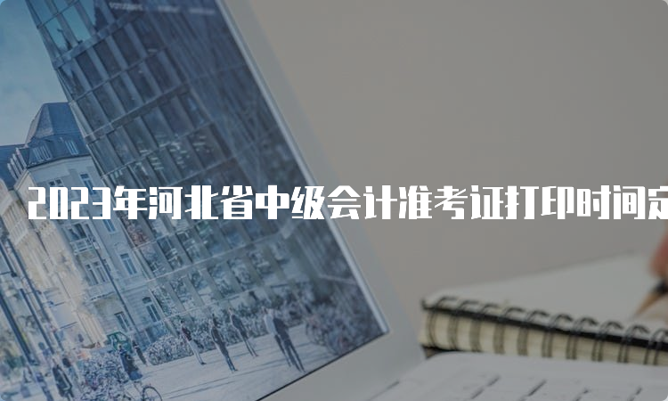 2023年河北省中级会计准考证打印时间定在9月2日至11日