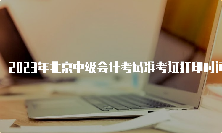 2023年北京中级会计考试准考证打印时间8月31日8:00至9月11日
