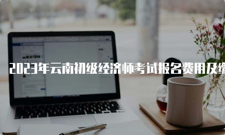 2023年云南初级经济师考试报名费用及缴费流程