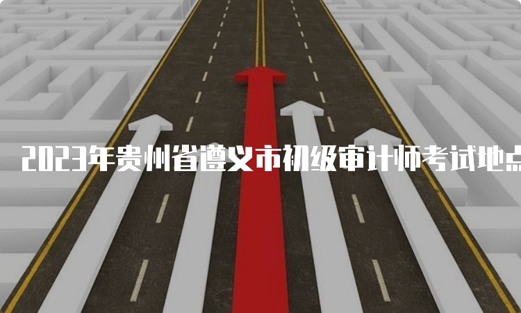 2023年贵州省遵义市初级审计师考试地点