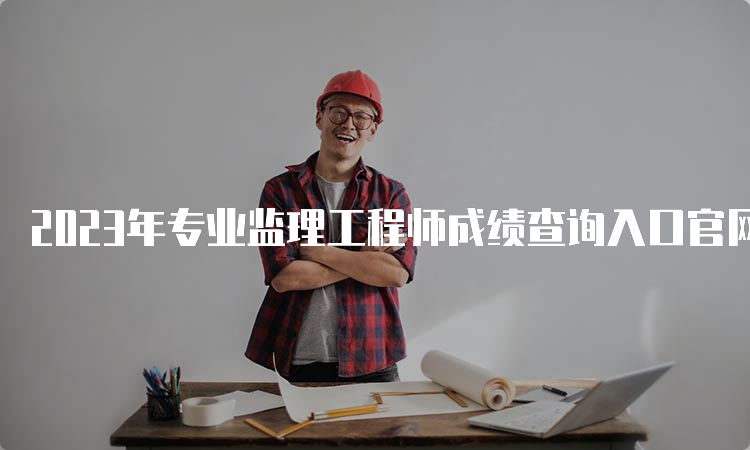 2023年专业监理工程师成绩查询入口官网：中国人事考试网