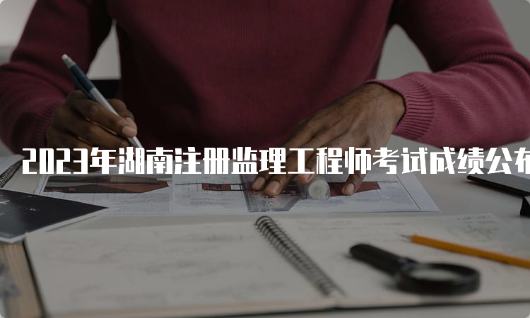 2023年湖南注册监理工程师考试成绩公布时间：7月18日