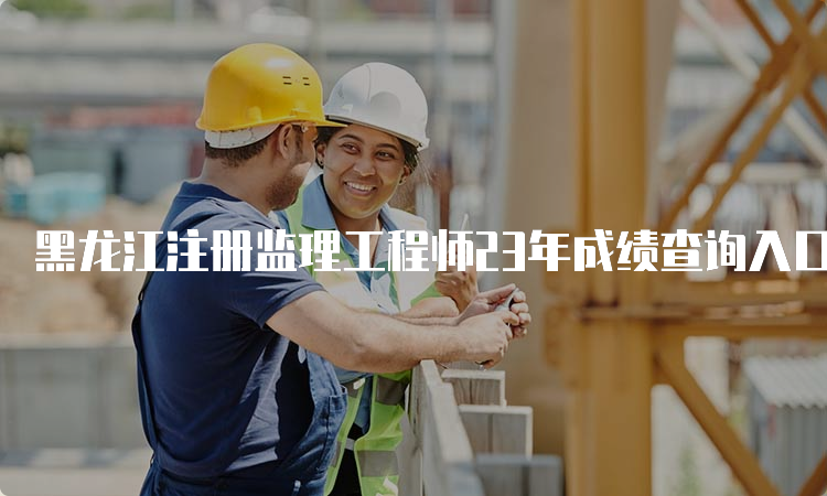 黑龙江注册监理工程师23年成绩查询入口7月18日开通
