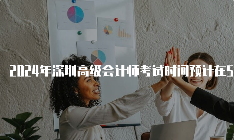 2024年深圳高级会计师考试时间预计在5月中旬