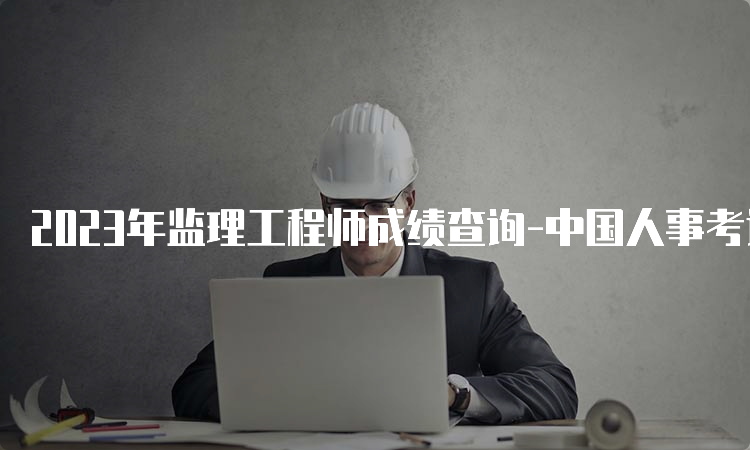 2023年监理工程师成绩查询-中国人事考试网