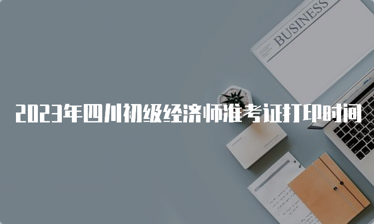 2023年四川初级经济师准考证打印时间