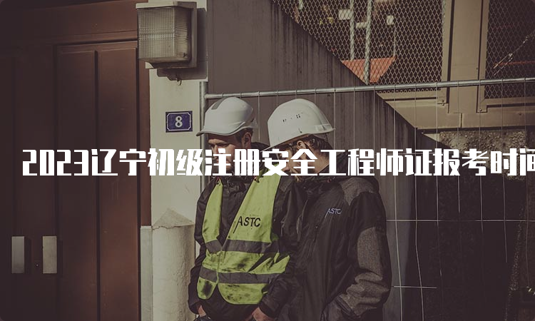 2023辽宁初级注册安全工程师证报考时间