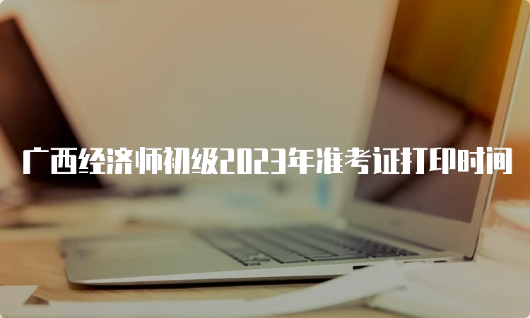广西经济师初级2023年准考证打印时间