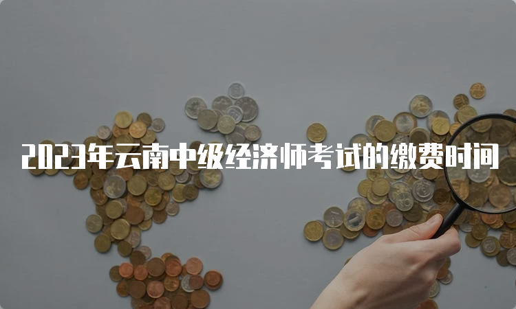2023年云南中级经济师考试的缴费时间