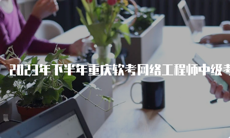2023年下半年重庆软考网络工程师中级考试报名时间