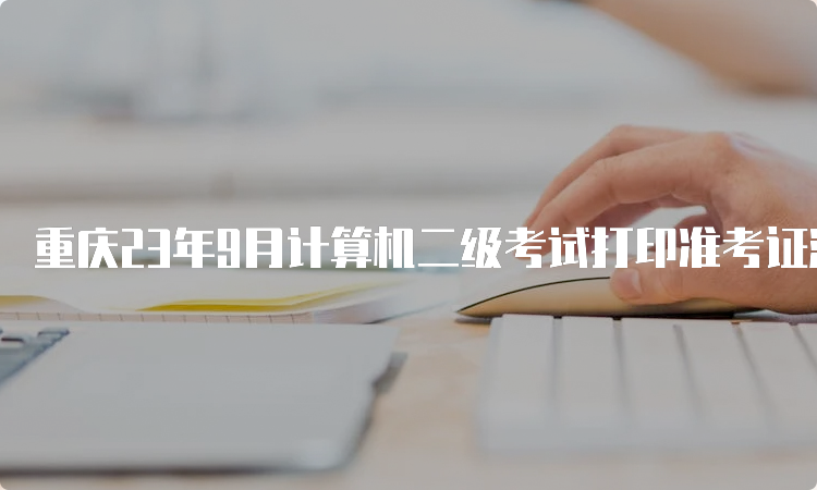 重庆23年9月计算机二级考试打印准考证流程详解