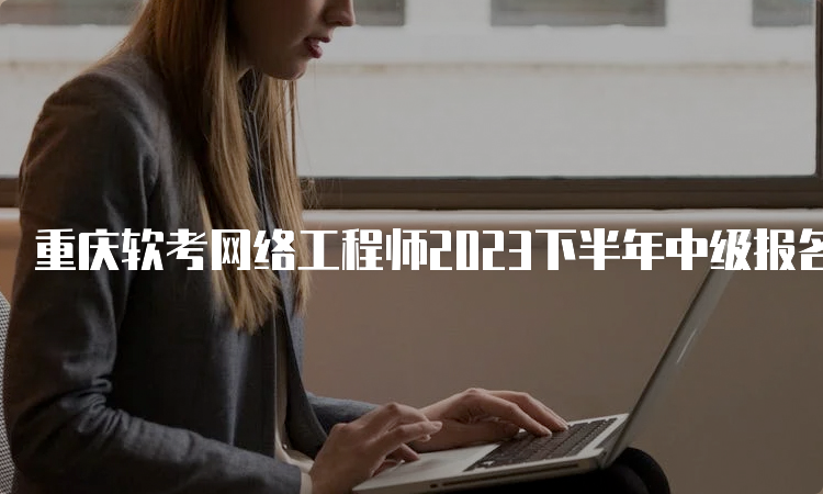 重庆软考网络工程师2023下半年中级报名时间