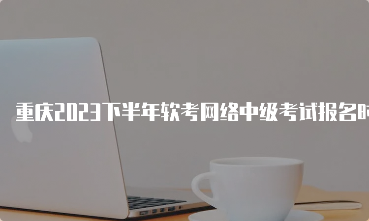 重庆2023下半年软考网络中级考试报名时间
