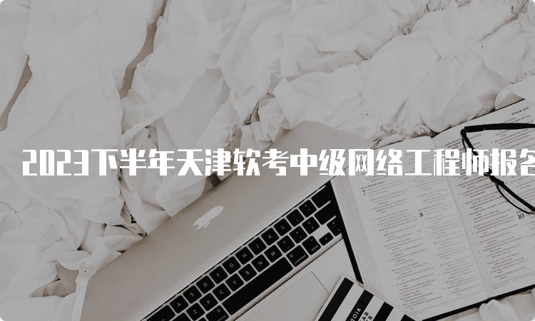 2023下半年天津软考中级网络工程师报名时间