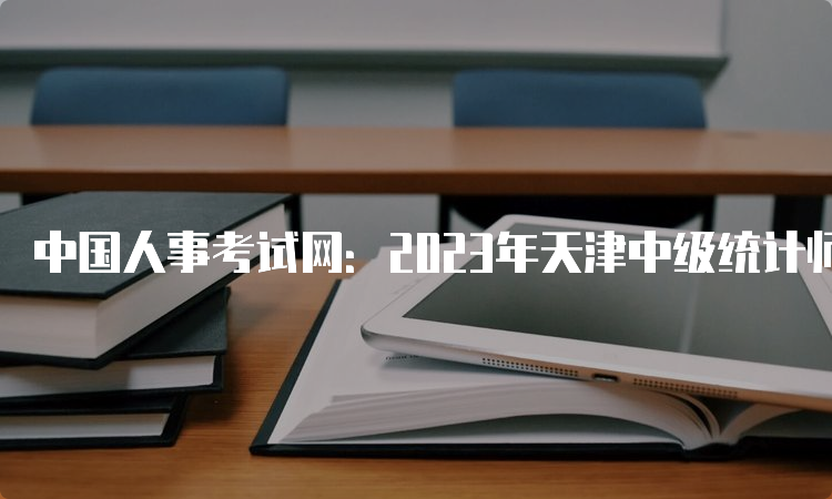 中国人事考试网：2023年天津中级统计师考试报名入口已开通
