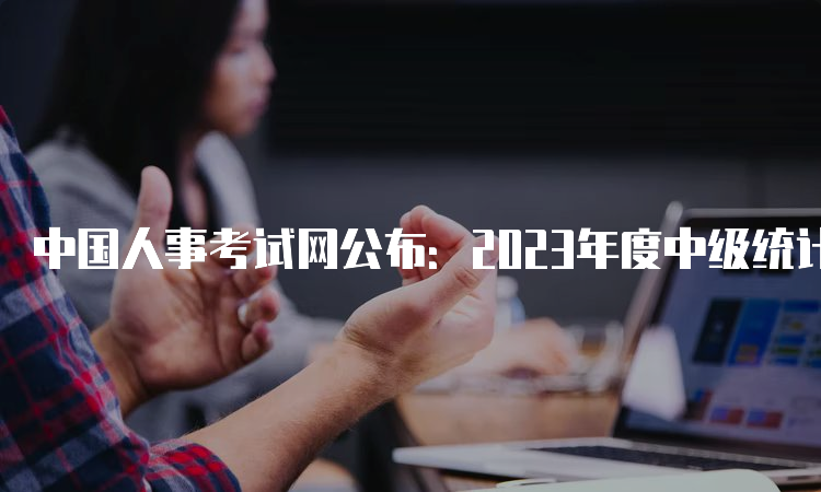 中国人事考试网公布：2023年度中级统计师考试网上报名入口已开通