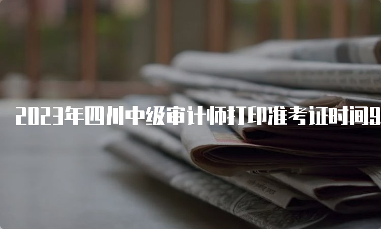 2023年四川中级审计师打印准考证时间9月18日至9月22日