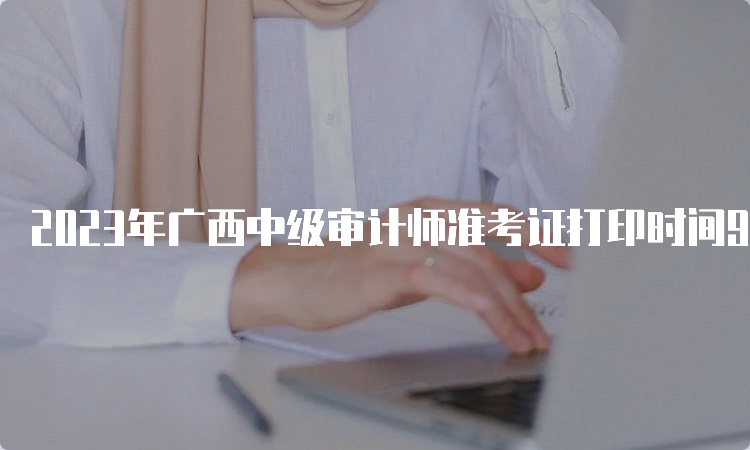 2023年广西中级审计师准考证打印时间9月18日8:00开始9月24日截止