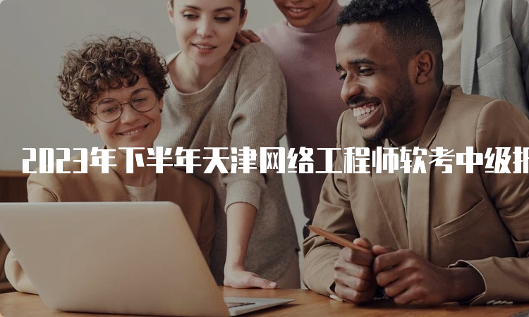 2023年下半年天津网络工程师软考中级报名时间：8月中下旬