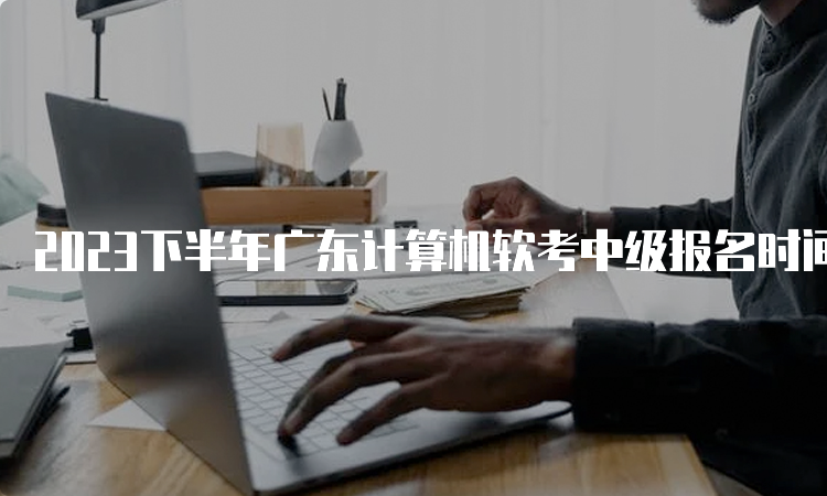 2023下半年广东计算机软考中级报名时间：8月16日至24日