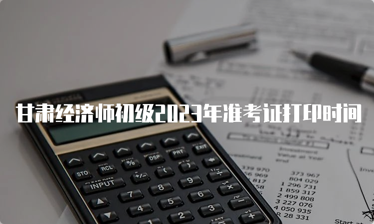 甘肃经济师初级2023年准考证打印时间