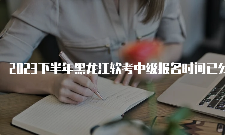 2023下半年黑龙江软考中级报名时间已公布！8月16日开始报名
