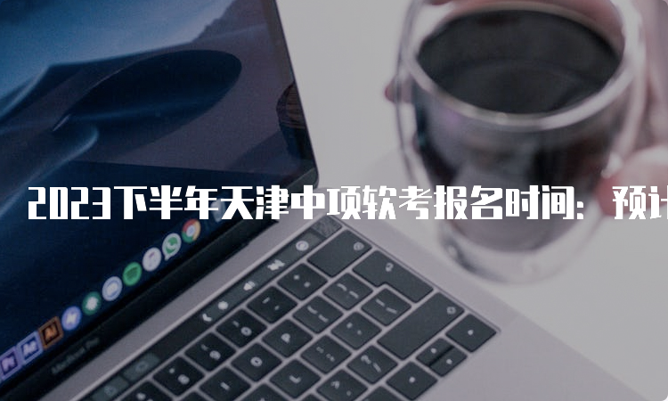 2023下半年天津中项软考报名时间：预计在8月份