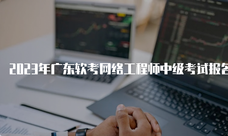 2023年广东软考网络工程师中级考试报名时间：8月16日9：00至8月24日17：00