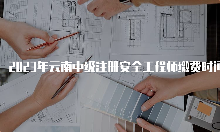 2023年云南中级注册安全工程师缴费时间为8月18日至30日