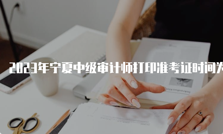 2023年宁夏中级审计师打印准考证时间为2023年9月18日9:00至9月24日9:00