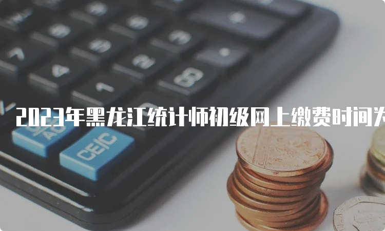 2023年黑龙江统计师初级网上缴费时间为8月1日至8月14日