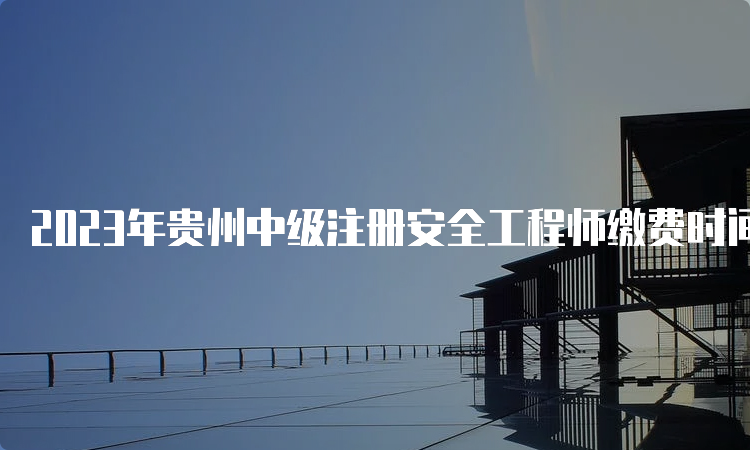2023年贵州中级注册安全工程师缴费时间为8月18日至30日
