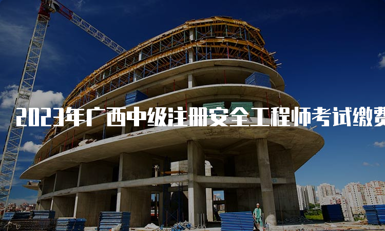 2023年广西中级注册安全工程师考试缴费时间为8月18日至30日