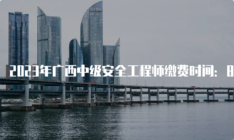 2023年广西中级安全工程师缴费时间：8月18日至30日