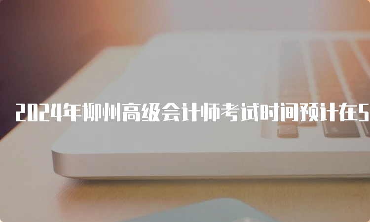 2024年柳州高级会计师考试时间预计在5月中旬
