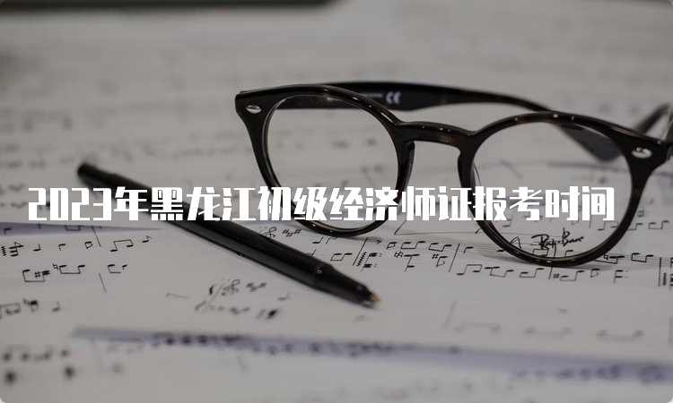 2023年黑龙江初级经济师证报考时间