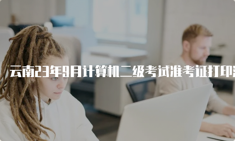云南23年9月计算机二级考试准考证打印流程（附下载入口）
