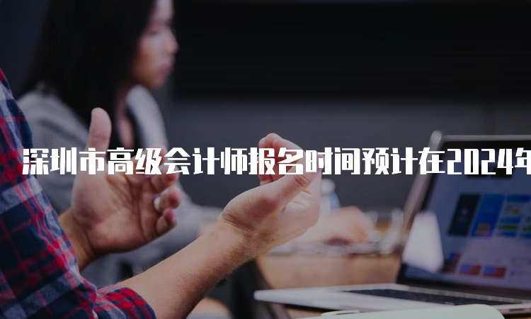深圳市高级会计师报名时间预计在2024年2月