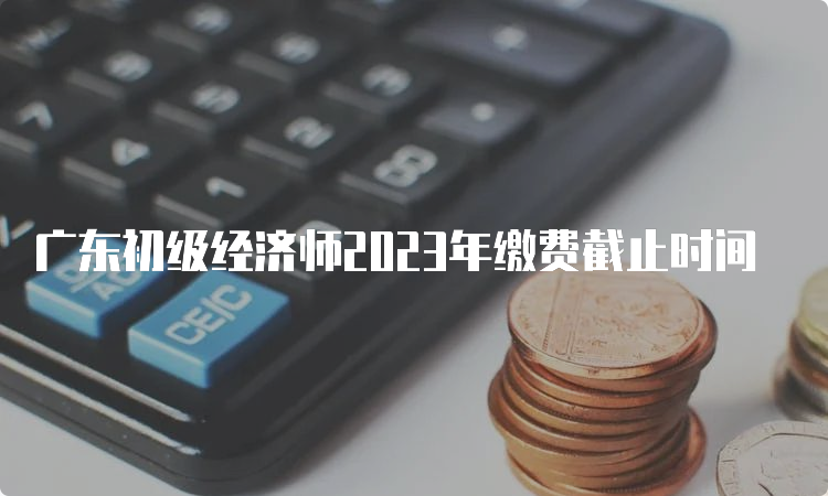广东初级经济师2023年缴费截止时间