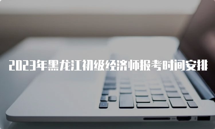 2023年黑龙江初级经济师报考时间安排